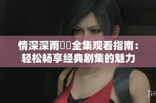 情深深雨濛濛全集观看指南：轻松畅享经典剧集的魅力