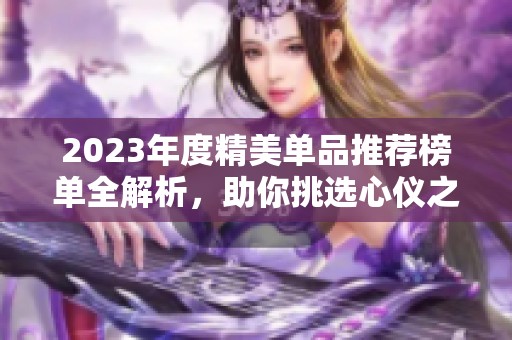 2023年度精美单品推荐榜单全解析，助你挑选心仪之选