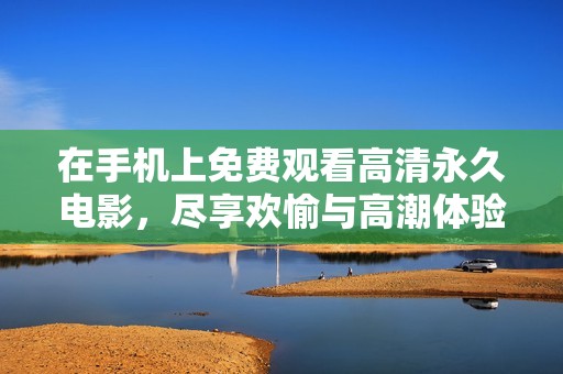在手机上免费观看高清永久电影，尽享欢愉与高潮体验