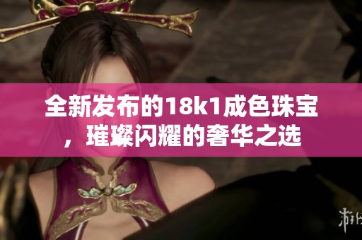 全新发布的18k1成色珠宝，璀璨闪耀的奢华之选