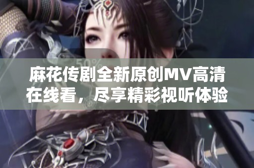 麻花传剧全新原创MV高清在线看，尽享精彩视听体验