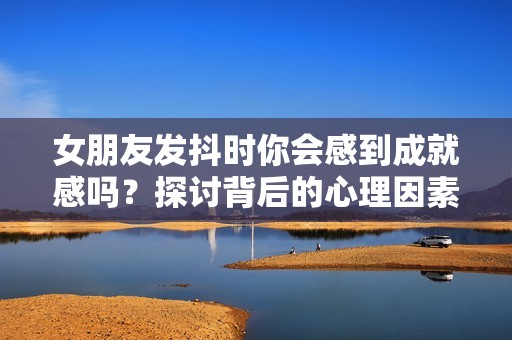 女朋友发抖时你会感到成就感吗？探讨背后的心理因素