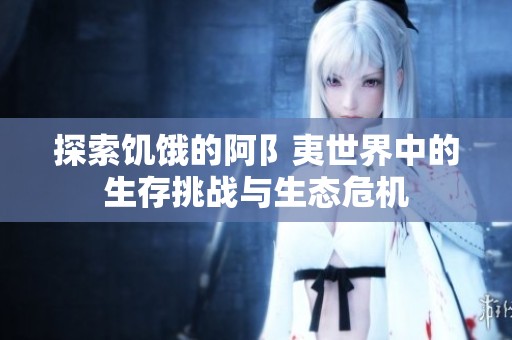 探索饥饿的阿阝夷世界中的生存挑战与生态危机
