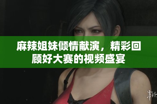 麻辣姐妹倾情献演，精彩回顾好大赛的视频盛宴