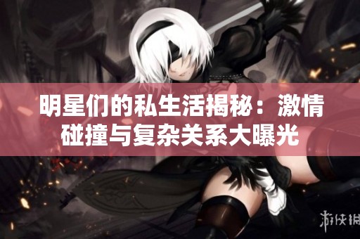 明星们的私生活揭秘：激情碰撞与复杂关系大曝光