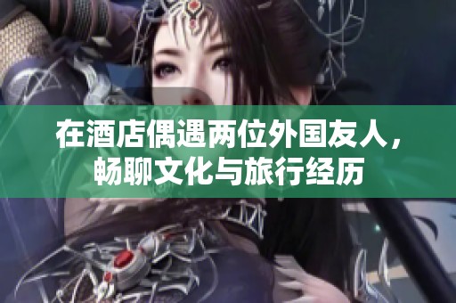 在酒店偶遇两位外国友人，畅聊文化与旅行经历