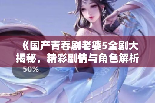 《国产青春剧老婆5全剧大揭秘，精彩剧情与角色解析》