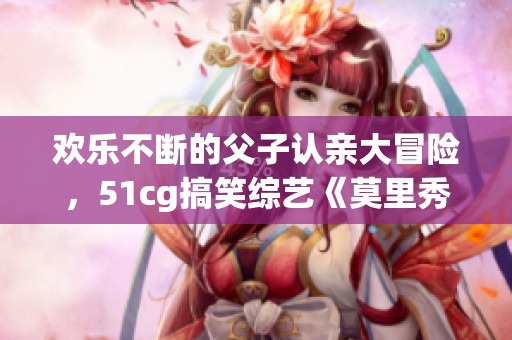欢乐不断的父子认亲大冒险，51cg搞笑综艺《莫里秀》来袭！