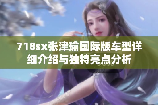 718sx张津瑜国际版车型详细介绍与独特亮点分析