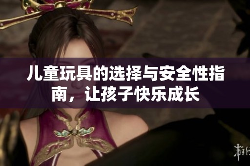 儿童玩具的选择与安全性指南，让孩子快乐成长