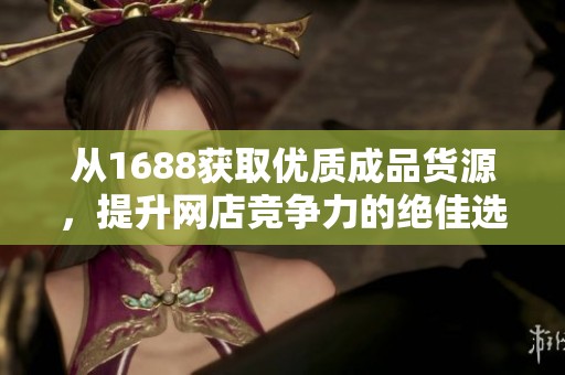 从1688获取优质成品货源，提升网店竞争力的绝佳选择
