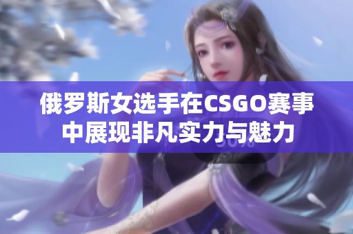 俄罗斯女选手在CSGO赛事中展现非凡实力与魅力