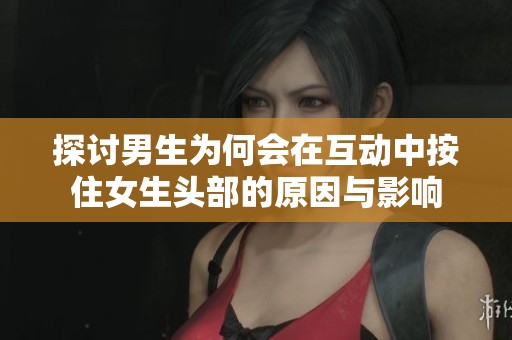 探讨男生为何会在互动中按住女生头部的原因与影响