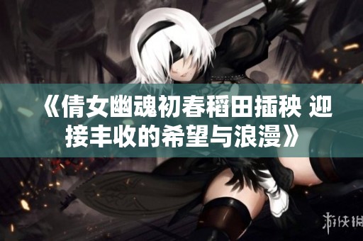 《倩女幽魂初春稻田插秧 迎接丰收的希望与浪漫》