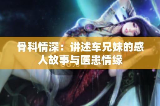 骨科情深：讲述车兄妹的感人故事与医患情缘