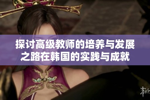 探讨高级教师的培养与发展之路在韩国的实践与成就