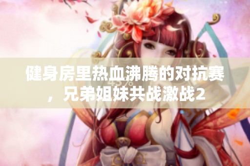 健身房里热血沸腾的对抗赛，兄弟姐妹共战激战2