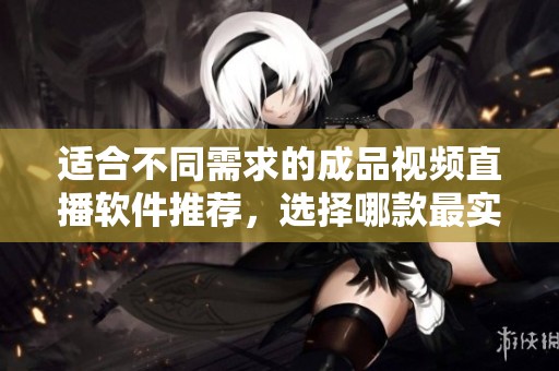 适合不同需求的成品视频直播软件推荐，选择哪款最实用