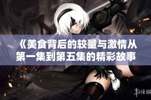 《美食背后的较量与激情从第一集到第五集的精彩故事》