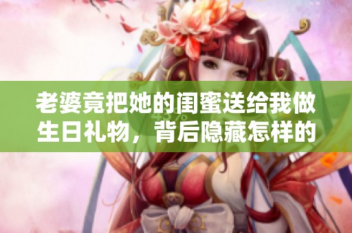 老婆竟把她的闺蜜送给我做生日礼物，背后隐藏怎样的故事