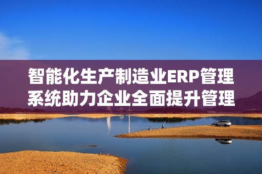 智能化生产制造业ERP管理系统助力企业全面提升管理效率