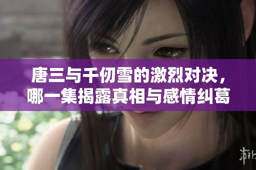 唐三与千仞雪的激烈对决，哪一集揭露真相与感情纠葛