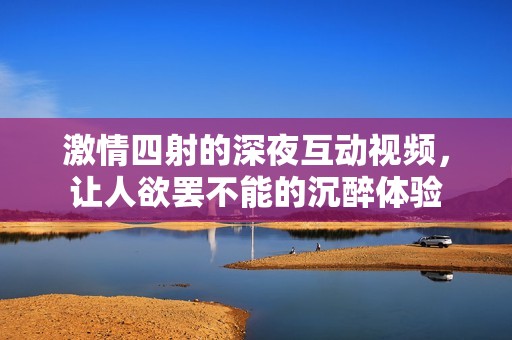 激情四射的深夜互动视频，让人欲罢不能的沉醉体验