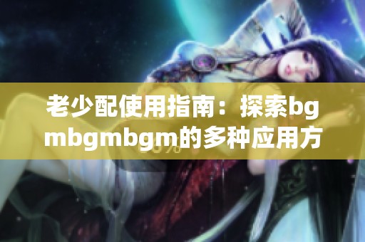 老少配使用指南：探索bgmbgmbgm的多种应用方法与技巧
