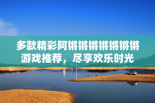 多款精彩阿锵锵锵锵锵锵锵游戏推荐，尽享欢乐时光