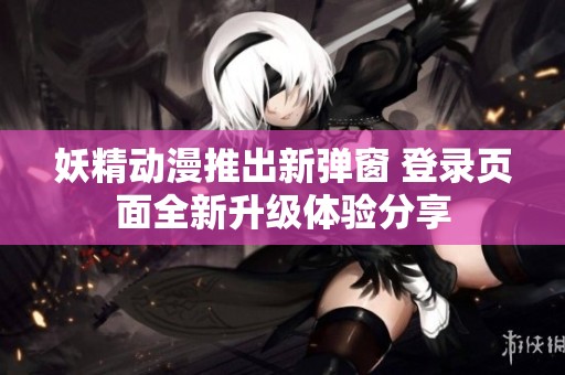 妖精动漫推出新弹窗 登录页面全新升级体验分享