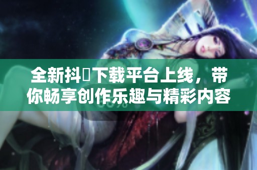 全新抖抈下载平台上线，带你畅享创作乐趣与精彩内容
