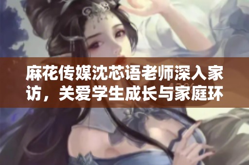 麻花传媒沈芯语老师深入家访，关爱学生成长与家庭环境