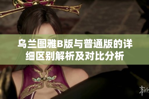 乌兰图雅B版与普通版的详细区别解析及对比分析
