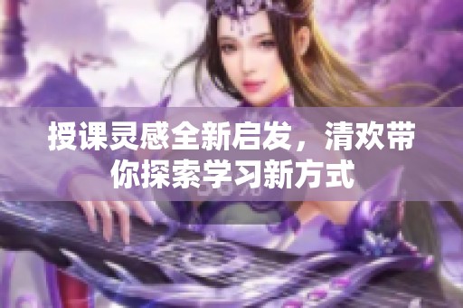 授课灵感全新启发，清欢带你探索学习新方式
