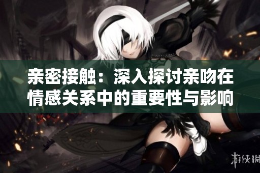 亲密接触：深入探讨亲吻在情感关系中的重要性与影响