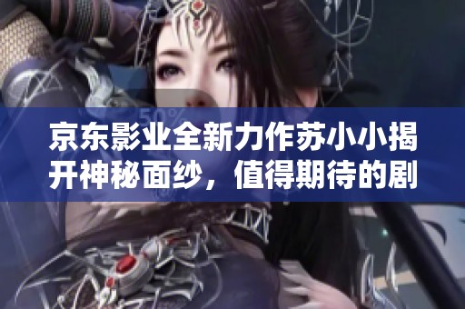 京东影业全新力作苏小小揭开神秘面纱，值得期待的剧情解析