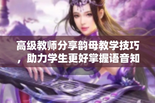 高级教师分享韵母教学技巧，助力学生更好掌握语音知识