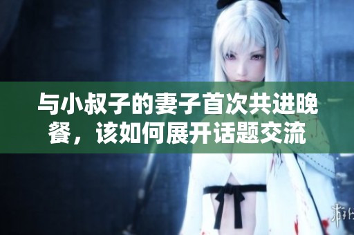 与小叔子的妻子首次共进晚餐，该如何展开话题交流