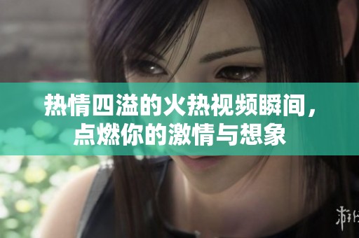 热情四溢的火热视频瞬间，点燃你的激情与想象