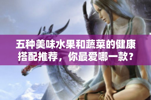 五种美味水果和蔬菜的健康搭配推荐，你最爱哪一款？