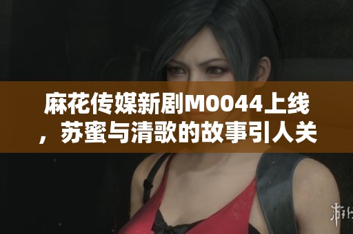 麻花传媒新剧M0044上线，苏蜜与清歌的故事引人关注