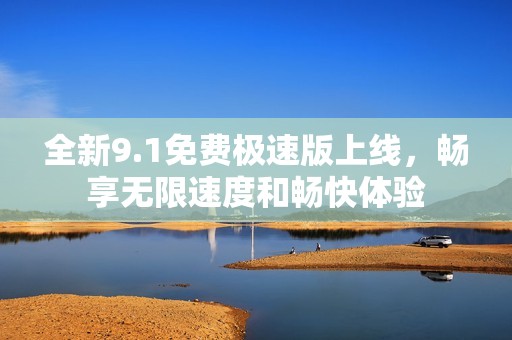 全新9.1免费极速版上线，畅享无限速度和畅快体验
