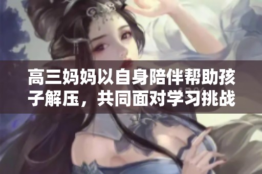 高三妈妈以自身陪伴帮助孩子解压，共同面对学习挑战