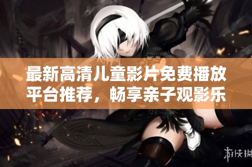 最新高清儿童影片免费播放平台推荐，畅享亲子观影乐趣