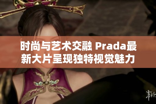 时尚与艺术交融 Prada最新大片呈现独特视觉魅力