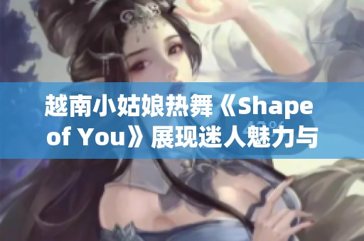 越南小姑娘热舞《Shape of You》展现迷人魅力与青春活力