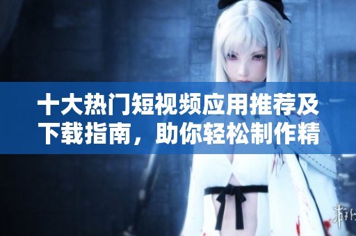 十大热门短视频应用推荐及下载指南，助你轻松制作精彩视频