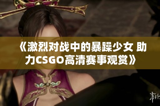 《激烈对战中的暴躁少女 助力CSGO高清赛事观赏》