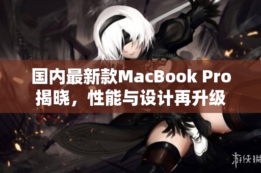 国内最新款MacBook Pro揭晓，性能与设计再升级