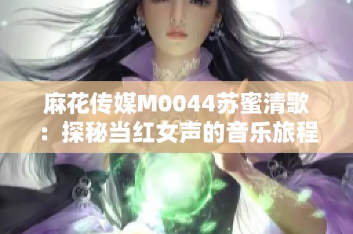 麻花传媒M0044苏蜜清歌：探秘当红女声的音乐旅程与魅力